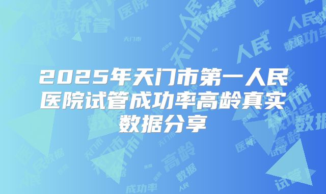 2025年天门市第一人民医院试管成功率高龄真实数据分享