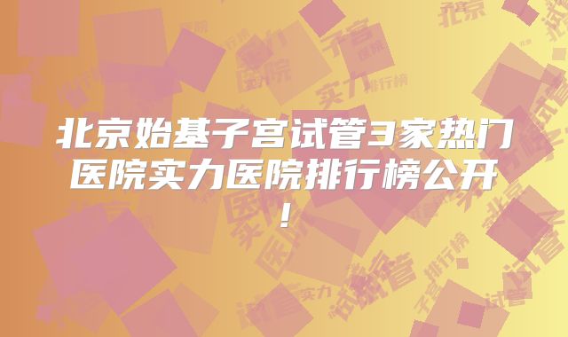 北京始基子宫试管3家热门医院实力医院排行榜公开!