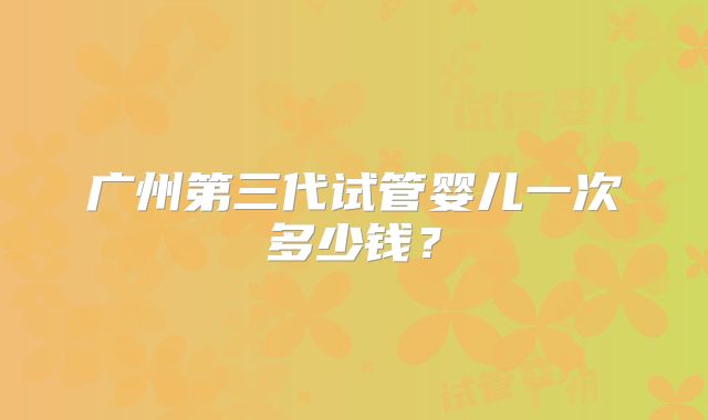 广州第三代试管婴儿一次多少钱？
