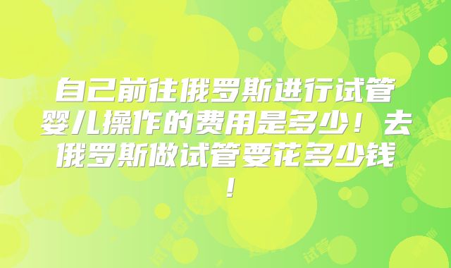 自己前往俄罗斯进行试管婴儿操作的费用是多少!去俄罗斯做试管要花多少钱!