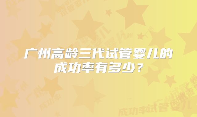 广州高龄三代试管婴儿的成功率有多少?