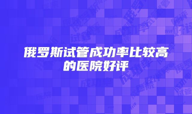 俄罗斯试管成功率比较高的医院好评
