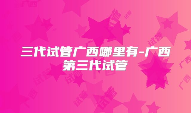 三代试管广西哪里有-广西第三代试管