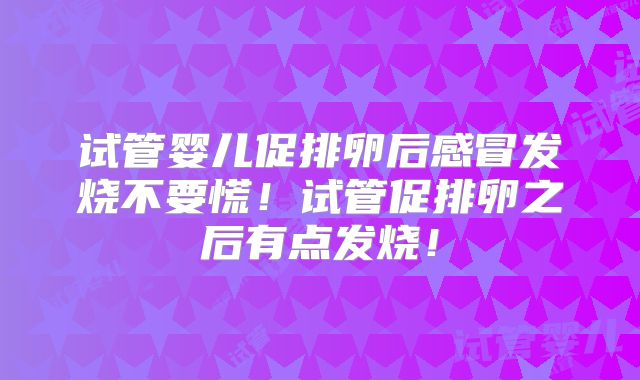 试管婴儿促排卵后感冒发烧不要慌！试管促排卵之后有点发烧！