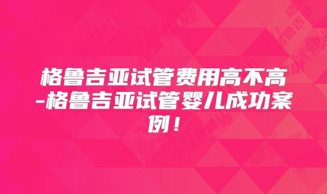格鲁吉亚试管费用高不高-格鲁吉亚试管婴儿成功案例!