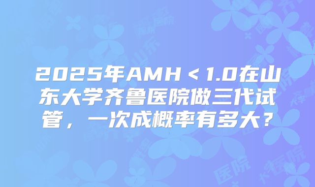2025年AMH＜1.0在山东大学齐鲁医院做三代试管，一次成概率有多大？