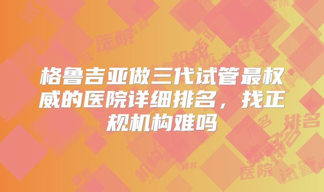 格鲁吉亚做三代试管最权威的医院详细排名,找正规机构难吗