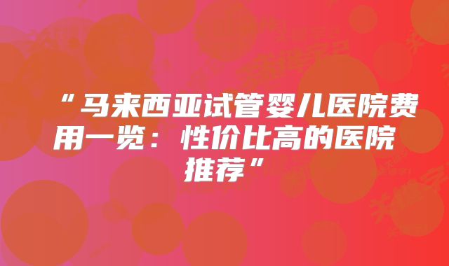 “马来西亚试管婴儿医院费用一览:性价比高的医院推荐”