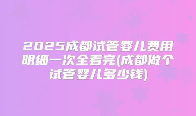 2025成都试管婴儿费用明细一次全看完(成都做个试管婴儿多少钱)