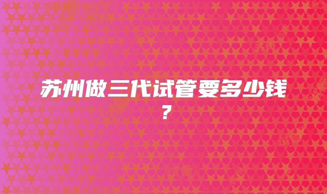 苏州做三代试管要多少钱?