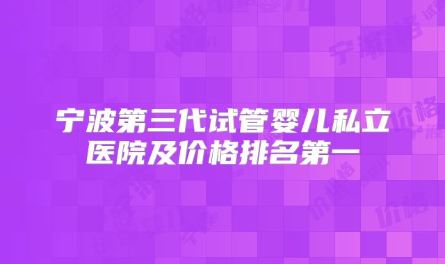 宁波第三代试管婴儿私立医院及价格排名第一