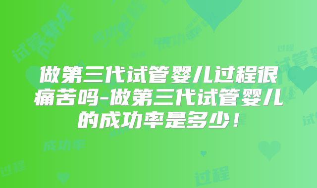 做第三代试管婴儿过程很痛苦吗-做第三代试管婴儿的成功率是多少！