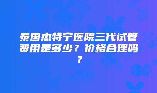 泰国杰特宁医院三代试管费用是多少？价格合理吗？