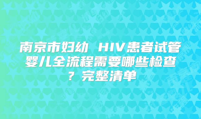 南京市妇幼 HIV患者试管婴儿全流程需要哪些检查？完整清单