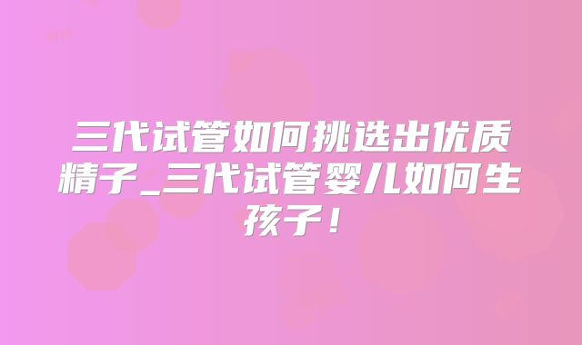 三代试管如何挑选出优质精子_三代试管婴儿如何生孩子！