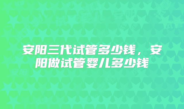 安阳三代试管多少钱，安阳做试管婴儿多少钱