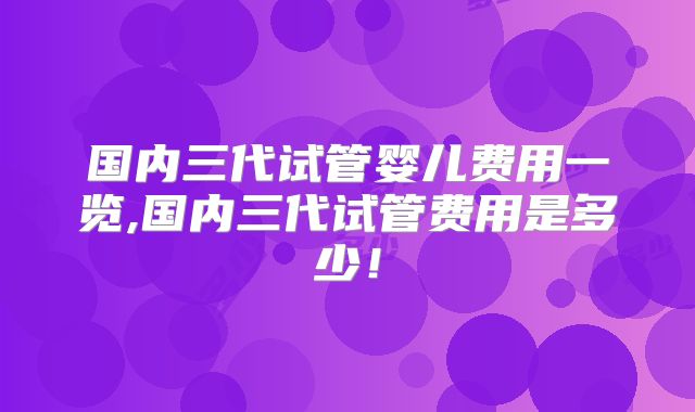 国内三代试管婴儿费用一览,国内三代试管费用是多少！