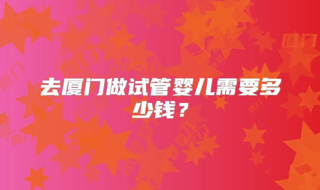 去厦门做试管婴儿需要多少钱？