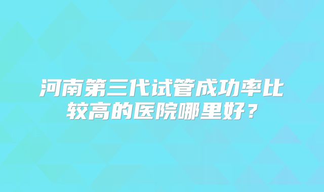 河南第三代试管成功率比较高的医院哪里好？
