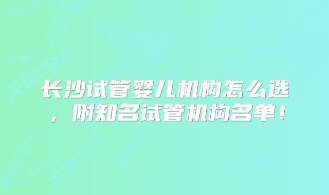长沙试管婴儿机构怎么选，附知名试管机构名单！