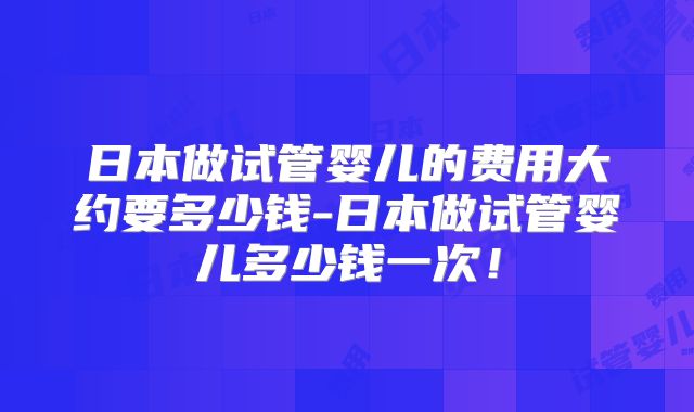 日本做试管婴儿的费用大约要多少钱-日本做试管婴儿多少钱一次！