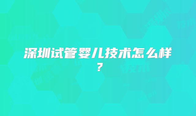 深圳试管婴儿技术怎么样?