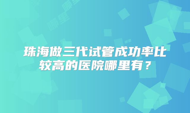 珠海做三代试管成功率比较高的医院哪里有？