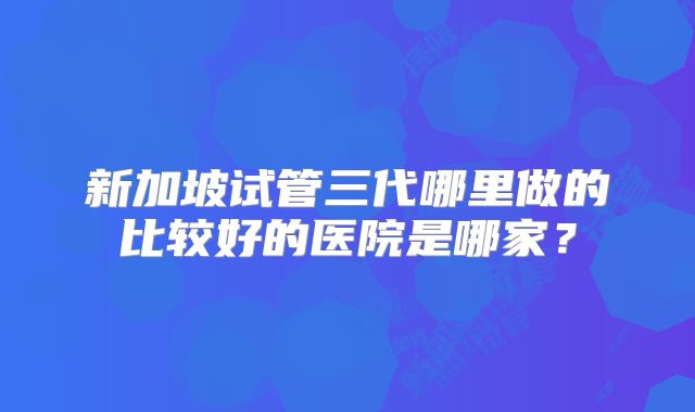 新加坡试管三代哪里做的比较好的医院是哪家？