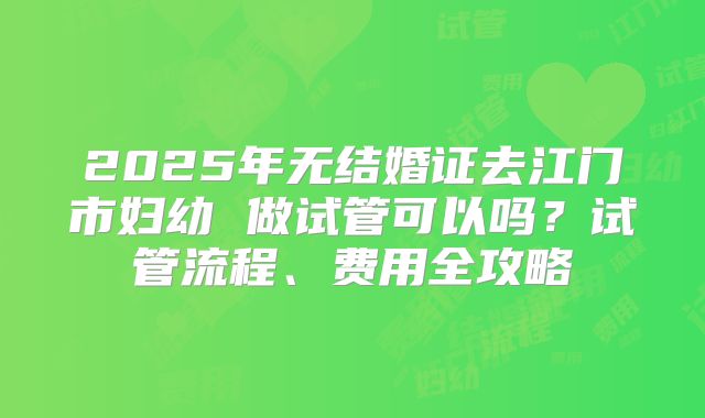 2025年无结婚证去江门市妇幼 做试管可以吗？试管流程、费用全攻略