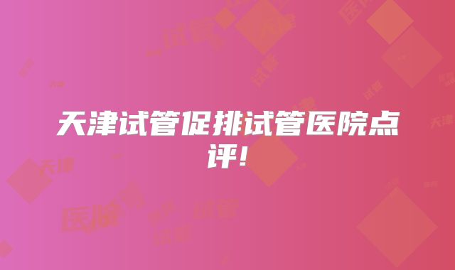 天津试管促排试管医院点评!