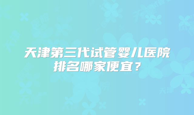 天津第三代试管婴儿医院排名哪家便宜？