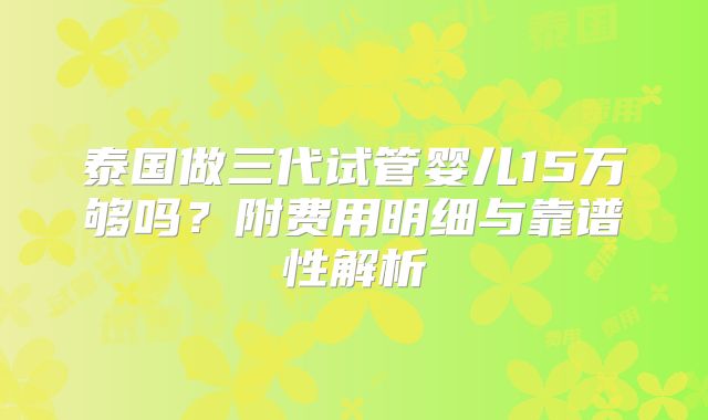 泰国做三代试管婴儿15万够吗?附费用明细与靠谱性解析