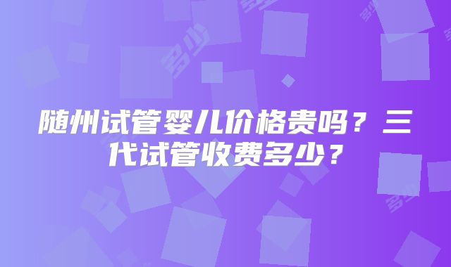 随州试管婴儿价格贵吗？三代试管收费多少？
