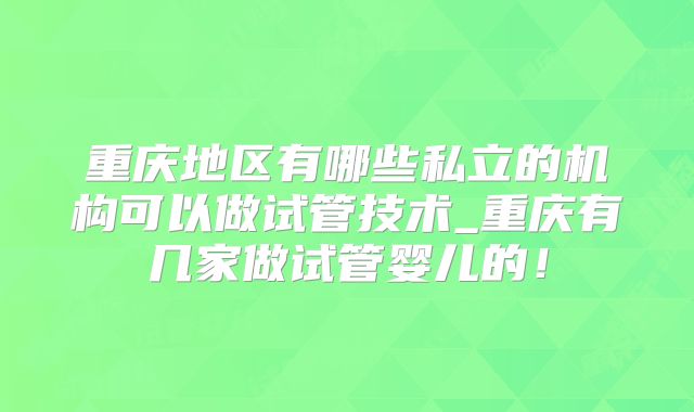 重庆地区有哪些私立的机构可以做试管技术_重庆有几家做试管婴儿的！