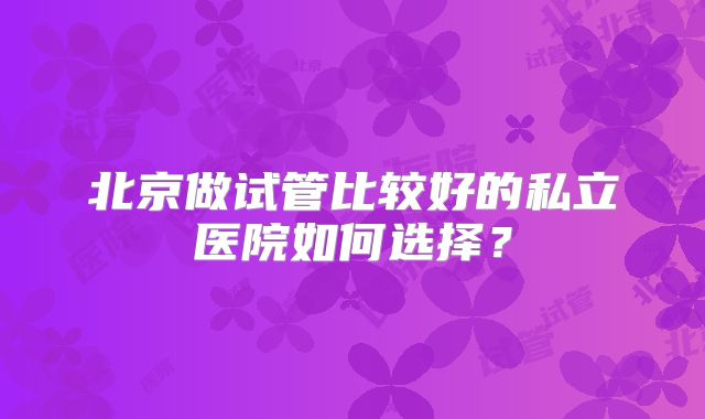 北京做试管比较好的私立医院如何选择？