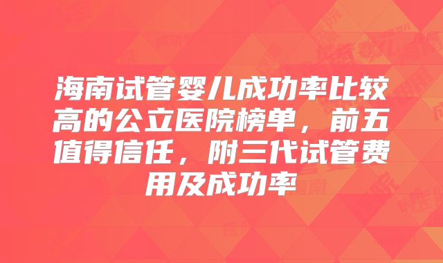 海南试管婴儿成功率比较高的公立医院榜单，前五值得信任，附三代试管费用及成功率