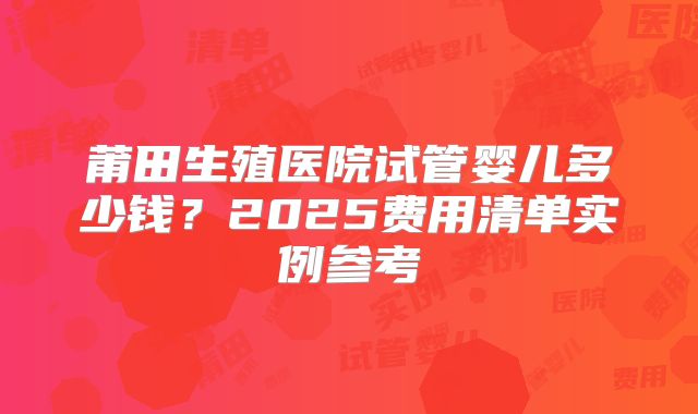 莆田生殖医院试管婴儿多少钱？2025费用清单实例参考