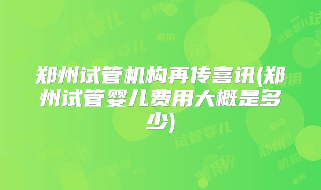 郑州试管机构再传喜讯(郑州试管婴儿费用大概是多少)