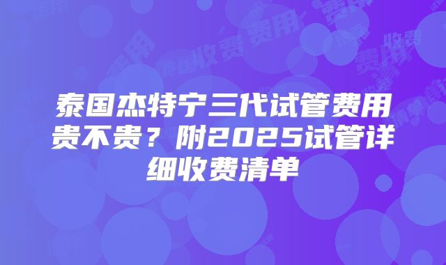 泰国杰特宁三代试管费用贵不贵？附2025试管详细收费清单