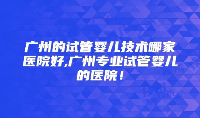 广州的试管婴儿技术哪家医院好,广州专业试管婴儿的医院！