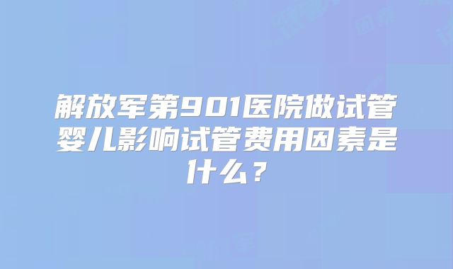 解放军第901医院做试管婴儿影响试管费用因素是什么？