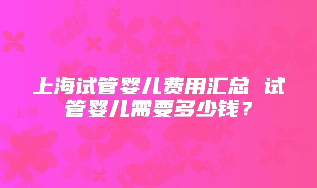 上海试管婴儿费用汇总 试管婴儿需要多少钱？