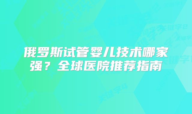 俄罗斯试管婴儿技术哪家强？全球医院推荐指南