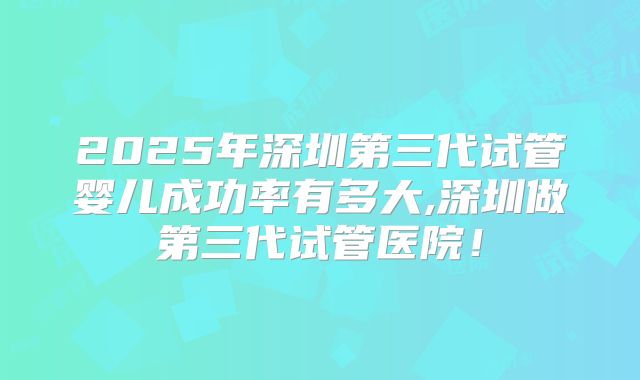 2025年深圳第三代试管婴儿成功率有多大,深圳做第三代试管医院！