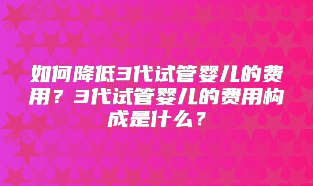 如何降低3代试管婴儿的费用？3代试管婴儿的费用构成是什么？