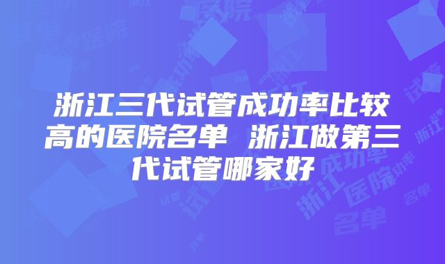 浙江三代试管成功率比较高的医院名单 浙江做第三代试管哪家好