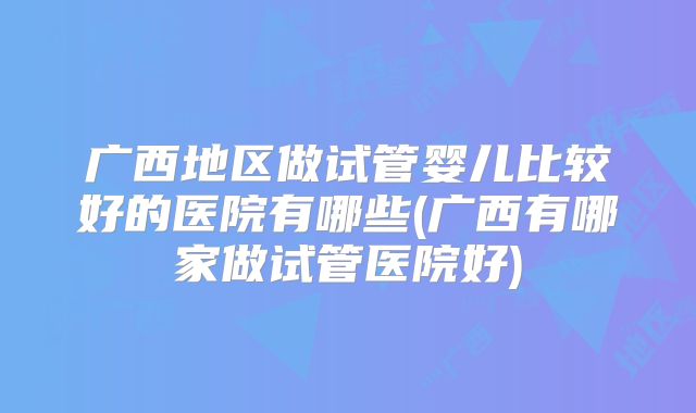 广西地区做试管婴儿比较好的医院有哪些(广西有哪家做试管医院好)