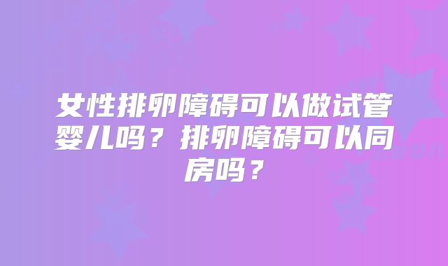 女性排卵障碍可以做试管婴儿吗？排卵障碍可以同房吗？