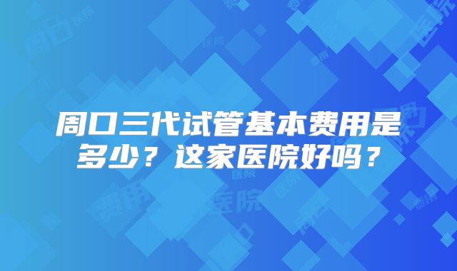 周口三代试管基本费用是多少?这家医院好吗?
