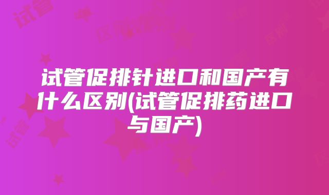 试管促排针进口和国产有什么区别(试管促排药进口与国产)